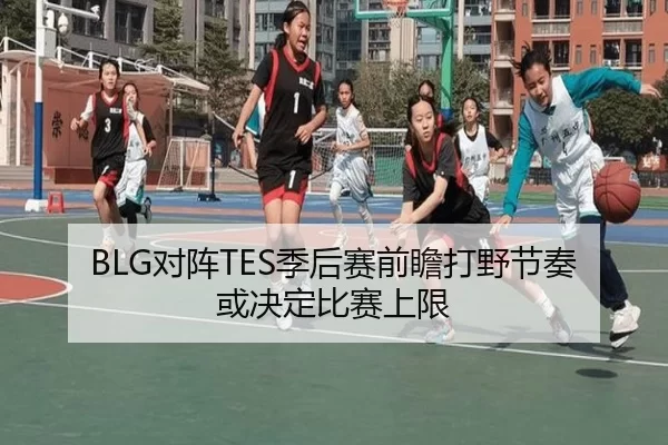 BLG对阵TES季后赛前瞻打野节奏或决定比赛上限